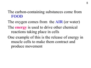 The carbon-containing substances come from  FOOD The oxygen comes from  the  AIR  (or water) The  energy  is used to drive other chemical reactions taking place in cells One example of this is the release of energy in muscle cells to make them contract and produce movement 8 