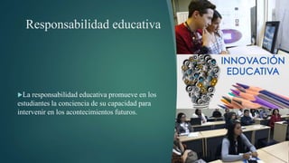 Responsabilidad educativa
La responsabilidad educativa promueve en los
estudiantes la conciencia de su capacidad para
intervenir en los acontecimientos futuros.
 