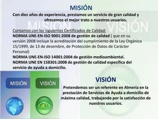 MISIÓN
Con diez años de experiencia, prestamos un servicio de gran calidad y
ofrecemos el mejor trato a nuestros usuarios.
Contamos con los siguientes Certificados de Calidad:
NORMA UNE-EN-ISO 9001:2008 de gestión de calidad ( que en su
versión 2008 incluye la acreditación del cumplimiento de la Ley Orgánica
15/1999, de 13 de desembre, de Protección de Datos de Carácter
Personal)
NORMA UNE-EN-ISO 14001:2004 de gestión medioambiental.
NORMA UNE EN 158301:2008 de gestión de calidad específica del
servicio de ayuda a domicilio.
VISIÓN
Pretendemos ser un referente en Almería en la
prestación de Servicios de Ayuda a domicilio de
máxima calidad, trabajando por la satisfacción de
nuestros usuarios.
 