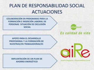 PLAN DE RESPONSABILIDAD SOCIAL
ACTUACIONES
COLABORACIÓN EN PROGRAMAS PARA LA
FORMACIÓN E INSERCIÓN LABORAL DE
PERSONAS SITUACIÓN DE EXCLUSIÓN
SOCIAL
APOYO PARA EL DESARROLLO
PROFESIONAL Y LA FORMACIÓN DE
NUESTRAS/OS TRABAJADORAS/ES
IMPLANTACIÓN DE UN PLAN DE
AHORRO ENERGÉTICO
 