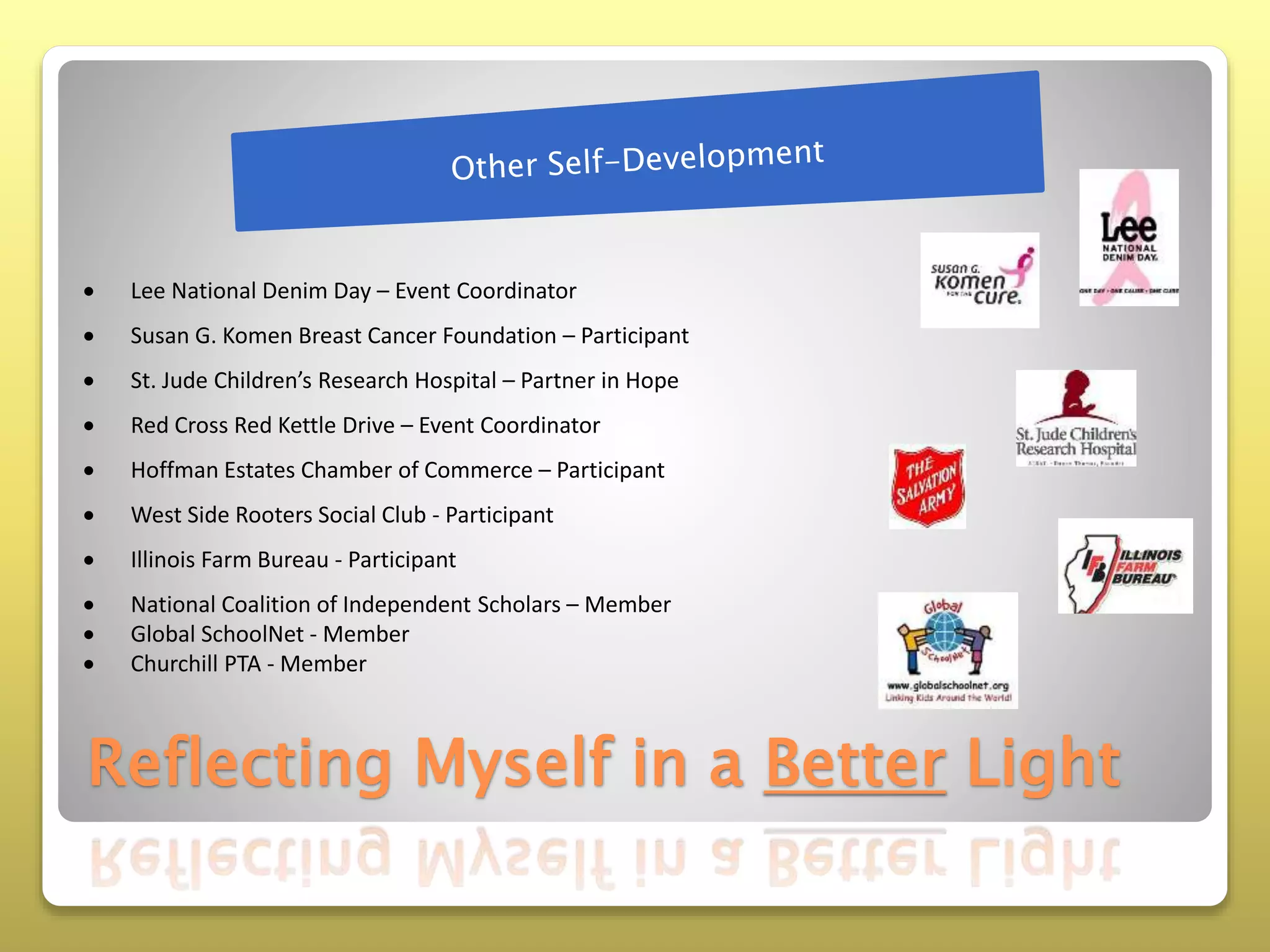 Reflecting Myself in a Better Light
 Lee National Denim Day – Event Coordinator
 Susan G. Komen Breast Cancer Foundation – Participant
 St. Jude Children’s Research Hospital – Partner in Hope
 Red Cross Red Kettle Drive – Event Coordinator
 Hoffman Estates Chamber of Commerce – Participant
 West Side Rooters Social Club - Participant
 Illinois Farm Bureau - Participant
 National Coalition of Independent Scholars – Member
 Global SchoolNet - Member
 Churchill PTA - Member
 