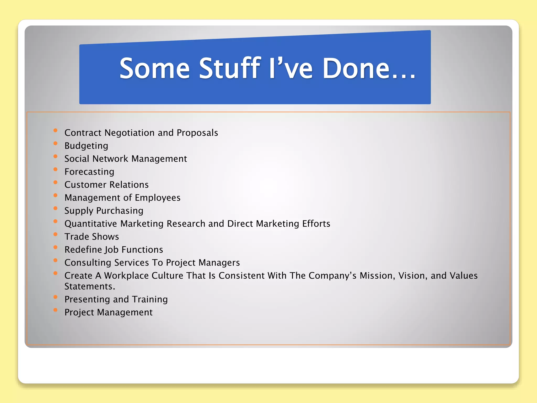• Contract Negotiation and Proposals
• Budgeting
• Social Network Management
• Forecasting
• Customer Relations
• Management of Employees
• Supply Purchasing
• Quantitative Marketing Research and Direct Marketing Efforts
• Trade Shows
• Redefine Job Functions
• Consulting Services To Project Managers
• Create A Workplace Culture That Is Consistent With The Company’s Mission, Vision, and Values
Statements.
• Presenting and Training
• Project Management
Some Stuff I’ve Done…
 