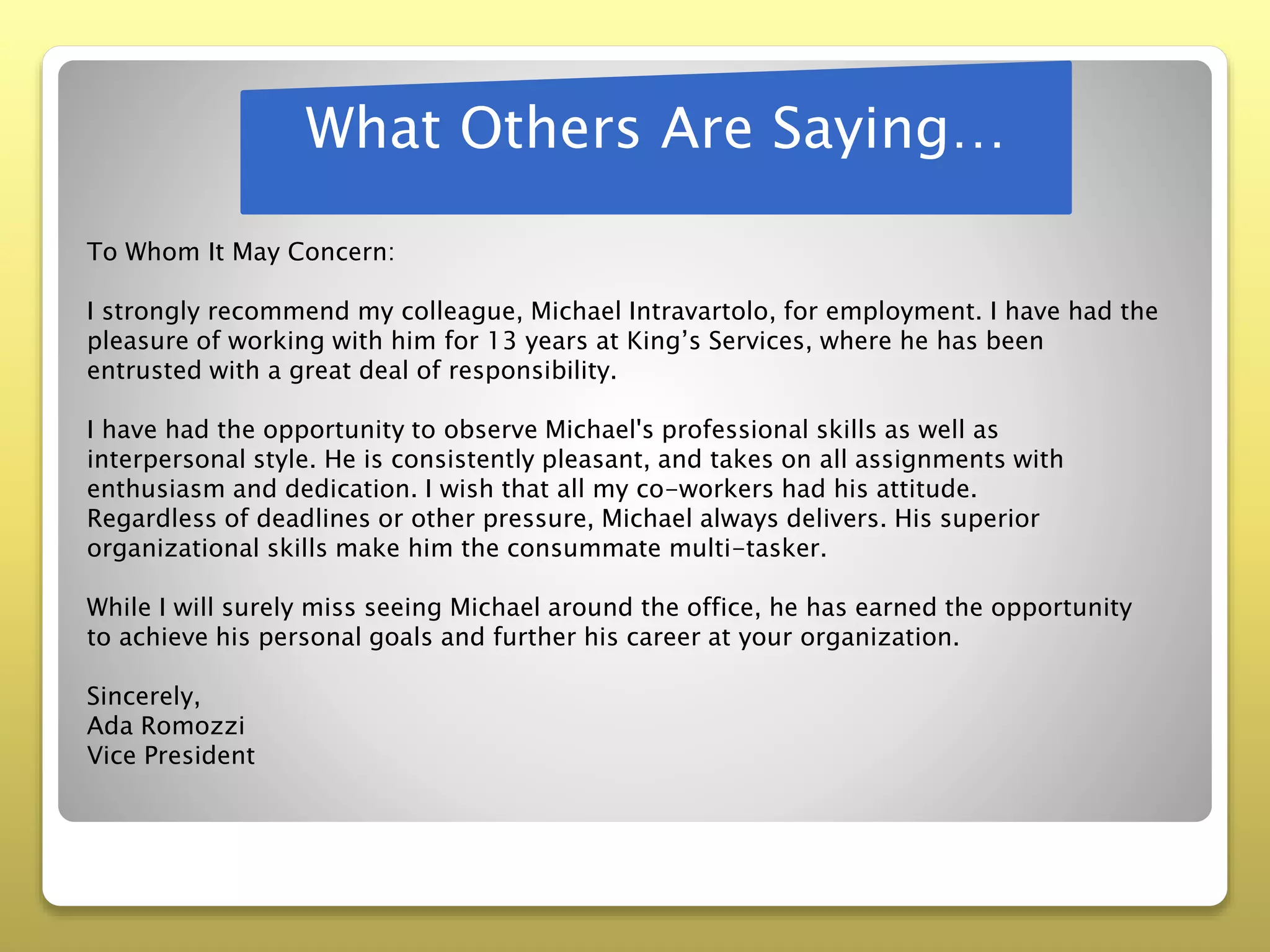 What Others Are Saying…
To Whom It May Concern:
I strongly recommend my colleague, Michael Intravartolo, for employment. I have had the
pleasure of working with him for 13 years at King’s Services, where he has been
entrusted with a great deal of responsibility.
I have had the opportunity to observe Michael's professional skills as well as
interpersonal style. He is consistently pleasant, and takes on all assignments with
enthusiasm and dedication. I wish that all my co-workers had his attitude.
Regardless of deadlines or other pressure, Michael always delivers. His superior
organizational skills make him the consummate multi-tasker.
While I will surely miss seeing Michael around the office, he has earned the opportunity
to achieve his personal goals and further his career at your organization.
Sincerely,
Ada Romozzi
Vice President
 