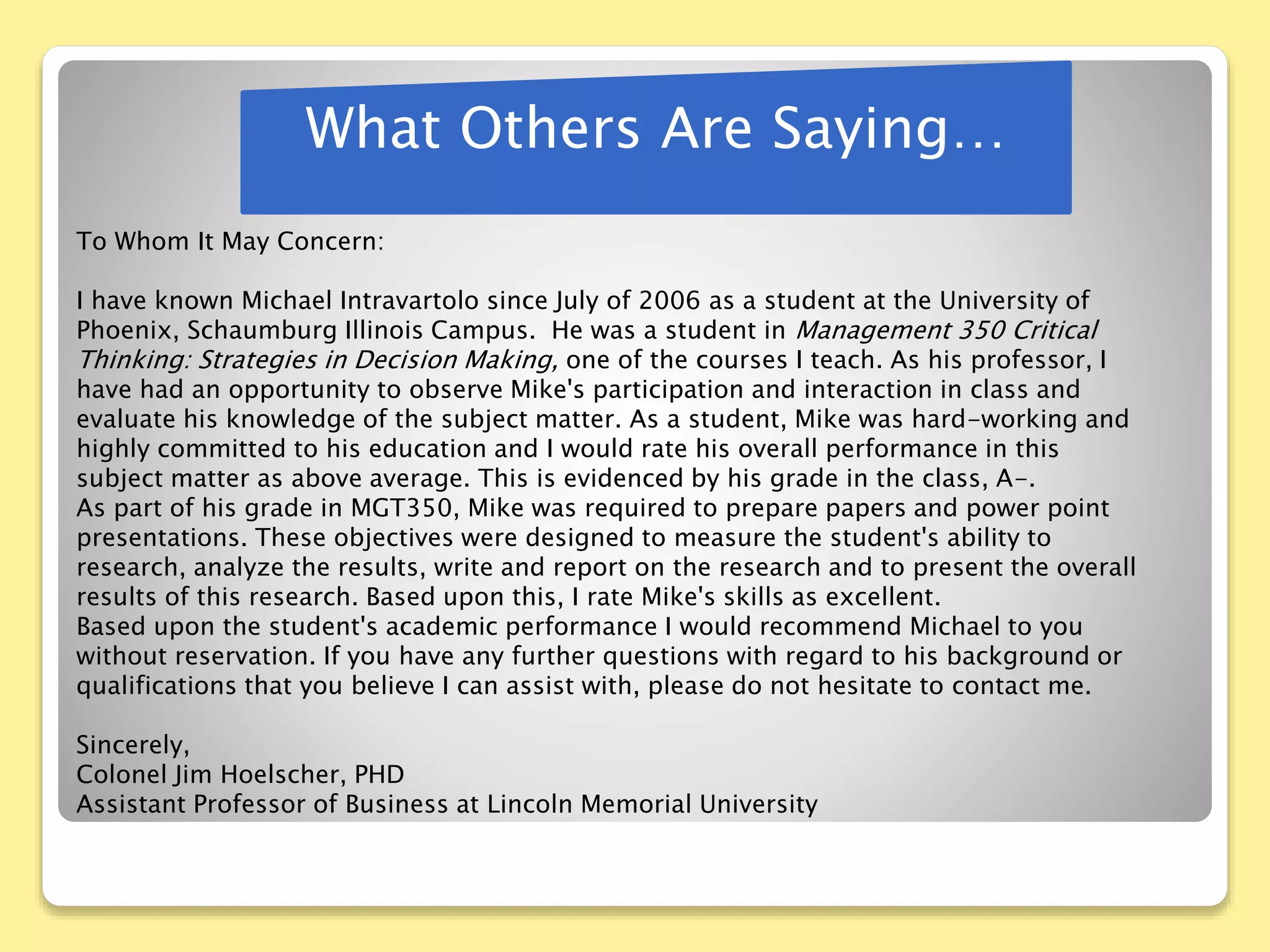 What Others Are Saying…
To Whom It May Concern:
I have known Michael Intravartolo since July of 2006 as a student at the University of
Phoenix, Schaumburg Illinois Campus. He was a student in Management 350 Critical
Thinking: Strategies in Decision Making, one of the courses I teach. As his professor, I
have had an opportunity to observe Mike's participation and interaction in class and
evaluate his knowledge of the subject matter. As a student, Mike was hard-working and
highly committed to his education and I would rate his overall performance in this
subject matter as above average. This is evidenced by his grade in the class, A-.
As part of his grade in MGT350, Mike was required to prepare papers and power point
presentations. These objectives were designed to measure the student's ability to
research, analyze the results, write and report on the research and to present the overall
results of this research. Based upon this, I rate Mike's skills as excellent.
Based upon the student's academic performance I would recommend Michael to you
without reservation. If you have any further questions with regard to his background or
qualifications that you believe I can assist with, please do not hesitate to contact me.
Sincerely,
Colonel Jim Hoelscher, PHD
Assistant Professor of Business at Lincoln Memorial University
 