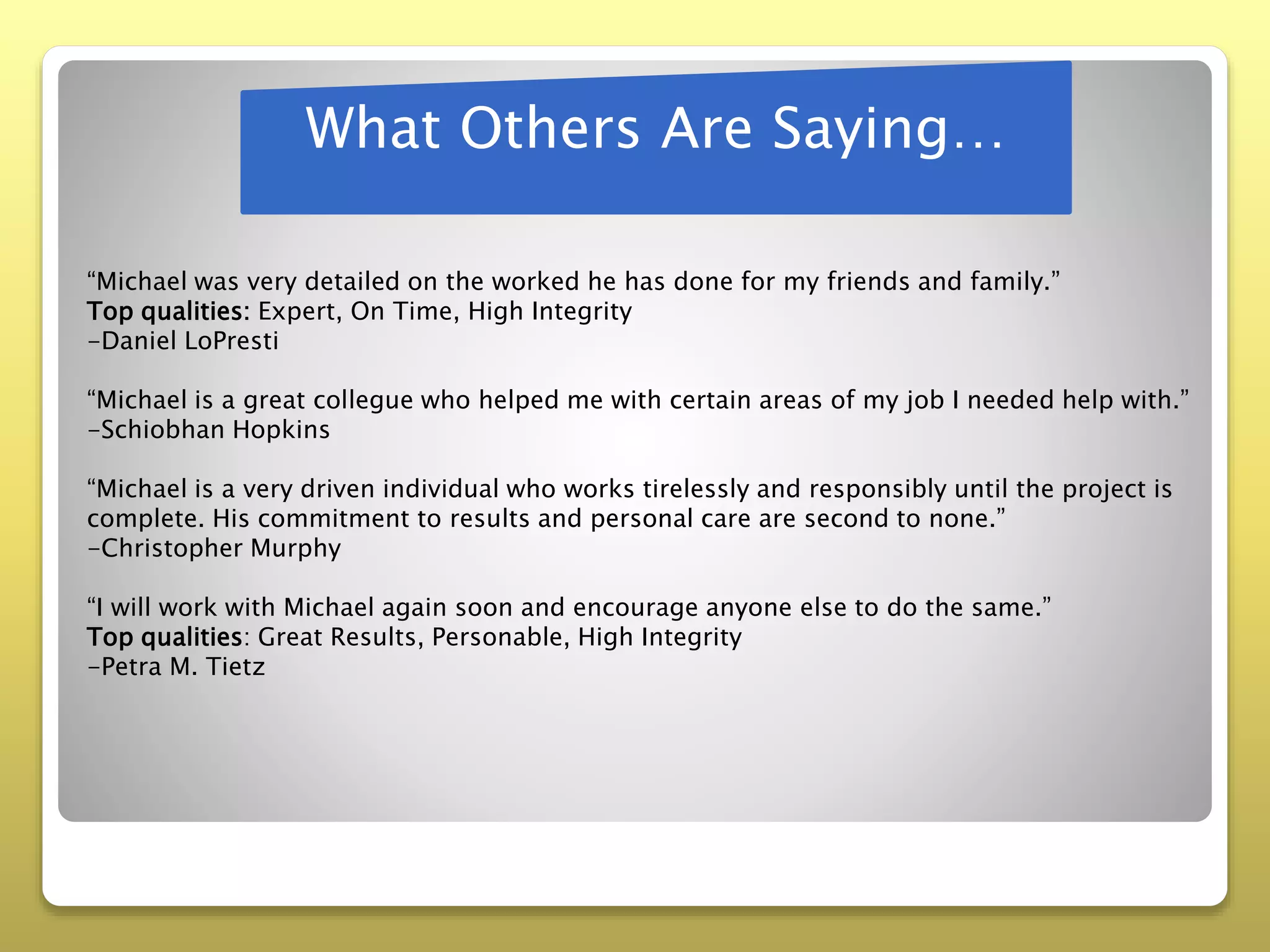 What Others Are Saying…
“Michael was very detailed on the worked he has done for my friends and family.”
Top qualities: Expert, On Time, High Integrity
-Daniel LoPresti
“Michael is a great collegue who helped me with certain areas of my job I needed help with.”
-Schiobhan Hopkins
“Michael is a very driven individual who works tirelessly and responsibly until the project is
complete. His commitment to results and personal care are second to none.”
-Christopher Murphy
“I will work with Michael again soon and encourage anyone else to do the same.”
Top qualities: Great Results, Personable, High Integrity
-Petra M. Tietz
 