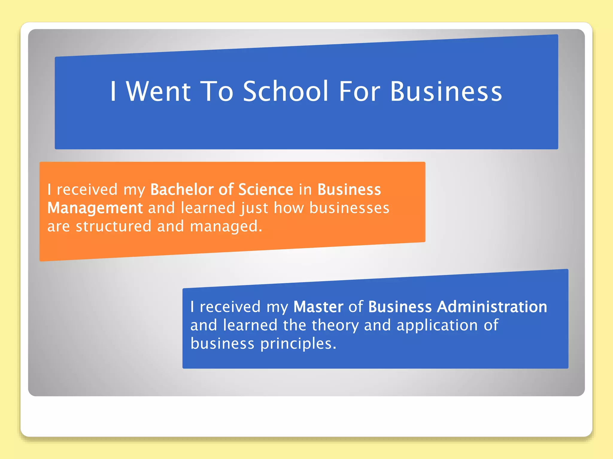 I Went To School For Business
I received my Bachelor of Science in Business
Management and learned just how businesses
are structured and managed.
I received my Master of Business Administration
and learned the theory and application of
business principles.
 