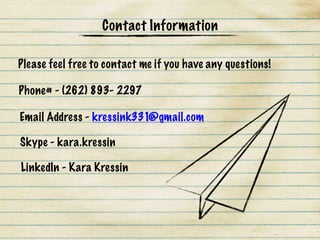 Please feel free to contact me if you have any questions!
Phone# - (262) 893- 2297
Email Address - kressink331@gmail.com
Skype - kara.kressin
LinkedIn - Kara Kressin
Contact Information
 