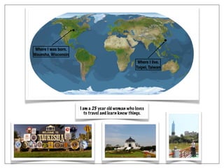 I am a 25 year old woman who loves
to travel and learn knew things.
Where I was born.
Wauesha, Wisconsin
Where I live.
Taipei, Taiwan
 