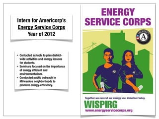 Intern for Americorp’s
Energy Service Corps
Year of 2012
• Contacted schools to plan district-
wide activities and energy lessons
for students.
• Seminars focused on the importance
of energy efficient and
environmentalism.
• Conducted public outreach in
Milwaukee neighborhoods to
promote energy-efficiency.
 
