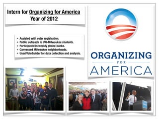 Intern for Organizing for America
Year of 2012
• Assisted with voter registration.
• Public outreach to UW-Milwaukee students.
• Participated in weekly phone-banks.
• Canvassed Milwaukee neighborhoods.
• Used VoteBuilder for data collection and analysis.
 