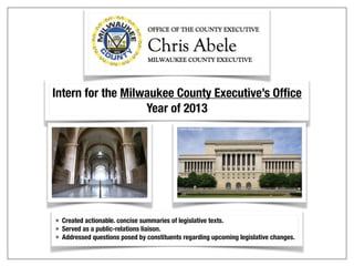 Intern for the Milwaukee County Executive’s Office
Year of 2013
• Created actionable. concise summaries of legislative texts.
• Served as a public-relations liaison.
• Addressed questions posed by constituents regarding upcoming legislative changes.
 