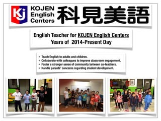 English Teacher for KOJEN English Centers
Years of 2014-Present Day
• Teach English to adults and children.
• Collaborate with colleagues to improve classroom engagement.
• Foster a stronger sense of community between co-teachers.
• Handle parents’ concerns regarding student development.
 