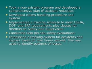 Took a non-existent program and developed a comprehensive plan of accident reduction. Developed claims handling procedure and  system. Implemented a training schedule to meet OSHA, DOT, and EPA requirements plus classes for foreman on Safety and Supervision. Conducted field job site safety evaluations Established a tracking system for accidents and injuries based on man hours worked. This was used to identify patterns of losses. 