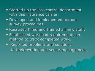 Started up the loss control department with this insurance carrier. Developed and implemented account survey procedures. Recruited hired and trained all new staff.  Established workload requirements an method to track completed work. Reported problems and solutions to Underwriting and senior management. 