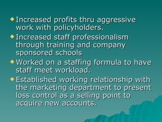 Increased profits thru aggressive work with policyholders. Increased staff professionalism through training and company sponsored schools Worked on a staffing formula to have staff meet workload.  Established working relationship with the marketing department to present loss control as a selling point to acquire new accounts. 