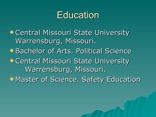 Education Central Missouri State University  Warrensburg, Missouri. Bachelor of Arts. Political Science Central Missouri State University  Warrensburg, Missouri. Master of Science. Safety Education  