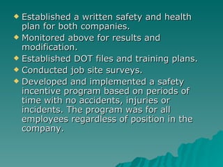 Established a written safety and health plan for both companies. Monitored above for results and modification. Established DOT files and training plans. Conducted job site surveys. Developed and implemented a safety incentive program based on periods of time with no accidents, injuries or incidents. The program was for all employees regardless of position in the company. 