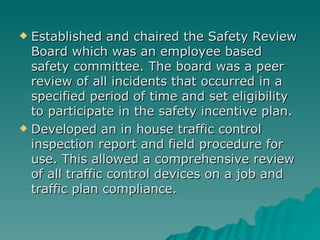 Established and chaired the Safety Review Board which was an employee based safety committee. The board was a peer review of all incidents that occurred in a specified period of time and set eligibility to participate in the safety incentive plan. Developed an in house traffic control inspection report and field procedure for use. This allowed a comprehensive review of all traffic control devices on a job and traffic plan compliance. 