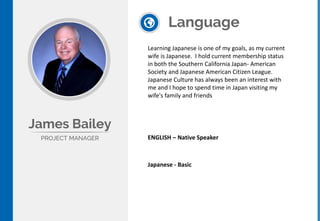 Language
ENGLISH – Native Speaker
James Bailey
PROJECT MANAGER
Learning Japanese is one of my goals, as my current
wife is Japanese. I hold current membership status
in both the Southern California Japan- American
Society and Japanese American Citizen League.
Japanese Culture has always been an interest with
me and I hope to spend time in Japan visiting my
wife's family and friends
Japanese - Basic
 