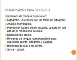 PLANIFICACIÓN ÁREA DE LENGUA
Incidiremos de manera especial en:
 Ortografía. Qué hacer con las faltas de ortografía.
 Análisis morfológico.
 Plan lector. Cuatro títulos anuales. Lectura en voz
alta de al menos uno de ellos.
 Exposiciones orales.
 Rincones de lengua (comprensión lectora,
expresión escrita, ortografía y juegos).
 Biblioteca de aula o de centro.
 Savia – digital.
 