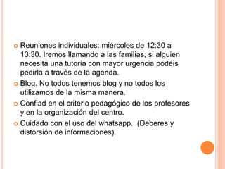  Reuniones individuales: miércoles de 12:30 a
13:30. Iremos llamando a las familias, si alguien
necesita una tutoría con mayor urgencia podéis
pedirla a través de la agenda.
 Blog. No todos tenemos blog y no todos los
utilizamos de la misma manera.
 Confiad en el criterio pedagógico de los profesores
y en la organización del centro.
 Cuidado con el uso del whatsapp. (Deberes y
distorsión de informaciones).
 