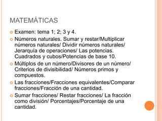 MATEMÁTICAS
 Examen: tema 1; 2; 3 y 4.
 Números naturales. Sumar y restar/Multiplicar
números naturales/ Dividir números naturales/
Jerarquía de operaciones/ Las potencias.
Cuadrados y cubos/Potencias de base 10.
 Múltiplos de un número/Divisores de un número/
Criterios de divisibilidad/ Números primos y
compuestos.
 Las fracciones/Fracciones equivalentes/Comparar
fracciones/Fracción de una cantidad.
 Sumar fracciones/ Restar fracciones/ La fracción
como división/ Porcentajes/Porcentaje de una
cantidad.
 