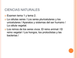 CIENCIAS NATURALES
 Examen tema 1 y tema 2.
 La células seres / Los seres pluricelulares y los
unicelulares / Aparatos y sistemas del ser humano /
La célula vegetal.
 Los reinos de los seres vivos. El reino animal / El
reino vegetal / Los hongos, los protoctistas y las
bacterias /
 