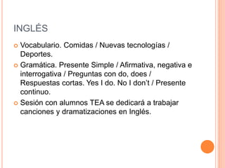 INGLÉS
 Vocabulario. Comidas / Nuevas tecnologías /
Deportes.
 Gramática. Presente Simple / Afirmativa, negativa e
interrogativa / Preguntas con do, does /
Respuestas cortas. Yes I do. No I don’t / Presente
continuo.
 Sesión con alumnos TEA se dedicará a trabajar
canciones y dramatizaciones en Inglés.
 