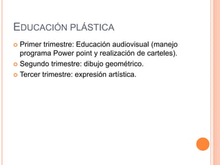 EDUCACIÓN PLÁSTICA
 Primer trimestre: Educación audiovisual (manejo
programa Power point y realización de carteles).
 Segundo trimestre: dibujo geométrico.
 Tercer trimestre: expresión artística.
 