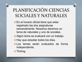 PLANIFICACIÓN CIENCIAS
SOCIALES Y NATURALES
O En el horario oficial tiene que estar
registrado las dos asignaturas
semanalmente. Nosotros daremos un
tema de naturales y uno de sociales.
O Algún tema se evaluará con un trabajo.
O Hay que estudiar todos los días.
O Los temas serán evaluados de forma
independiente.
O Tiching.
 