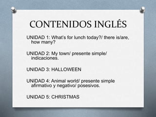 CONTENIDOS INGLÉS
UNIDAD 1: What’s for lunch today?/ there is/are,
how many?
UNIDAD 2: My town/ presente simple/
indicaciones.
UNIDAD 3: HALLOWEEN
UNIDAD 4: Animal world/ presente simple
afirmativo y negativo/ posesivos.
UNIDAD 5: CHRISTMAS
 