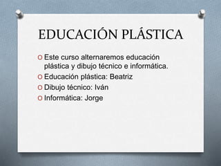 EDUCACIÓN PLÁSTICA
O Este curso alternaremos educación
plástica y dibujo técnico e informática.
O Educación plástica: Beatriz
O Dibujo técnico: Iván
O Informática: Jorge
 