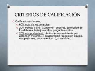 CRITERIOS DE CALIFICACIÓN
O Calificaciones totales.
O 60% nota de los controles.
O 20% trabajo diario. Cuaderno, deberes, corrección de
los deberes, trabajos orales, preguntas orales…
O 20% comportamiento. Actitud (muestra interés por
aprender, mejorar…), colaboración (trabajo en equipo,
comparte sus conocimientos…), creatividad,…
 