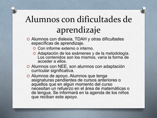 Alumnos con dificultades de
aprendizaje
O Alumnos con dislexia, TDAH y otras dificultades
específicas de aprendizaje.
O Con informe externo o interno.
O Adaptación de los exámenes y de la metodología.
Los contenidos son los mismos, varía la forma de
acceder a ellos.
O Alumnos con NEE, son alumnos con adaptación
curricular significativa.
O Alumnos de apoyo. Alumnos que tenga
asignaturas pendientes de cursos anteriores o
aquellos que en algún momento del curso
necesitan un refuerzo en el área de matemáticas o
de lengua. Se informará en la agenda de los niños
que reciban este apoyo.
 