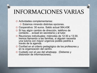 INFORMACIONES VARIAS
O Actividades complementarias:
O Estamos mirando distintas opciones.
O Cooperativa: 30 euros. Saldo actual 564,43€
O Si hay algún cambio de dirección, teléfono de
contacto… avisad en secretaría y al tutor.
O Reuniones individuales: miércoles de 12:30 a 13:30.
Iremos llamando a las familias, si alguien necesita
una tutoría con mayor urgencia podéis pedirla a
través de la agenda.
O Confiad en el criterio pedagógico de los profesores y
en la organización del centro.
O Cuidado con el uso del whatsapp. (Deberes y
distorsión de informaciones).
 