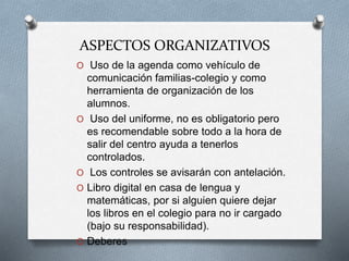 ASPECTOS ORGANIZATIVOS
O Uso de la agenda como vehículo de
comunicación familias-colegio y como
herramienta de organización de los
alumnos.
O Uso del uniforme, no es obligatorio pero
es recomendable sobre todo a la hora de
salir del centro ayuda a tenerlos
controlados.
O Los controles se avisarán con antelación.
O Libro digital en casa de lengua y
matemáticas, por si alguien quiere dejar
los libros en el colegio para no ir cargado
(bajo su responsabilidad).
O Deberes
 