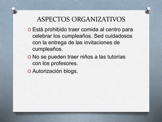 ASPECTOS ORGANIZATIVOS
O Está prohibido traer comida al centro para
celebrar los cumpleaños. Sed cuidadosos
con la entrega de las invitaciones de
cumpleaños.
O No se pueden traer niños a las tutorías
con los profesores.
O Autorización blogs.
 