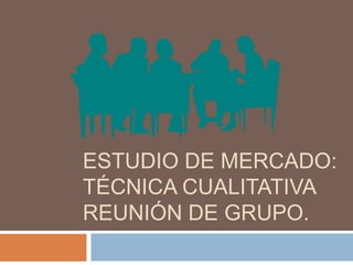 ESTUDIO DE MERCADO:
TÉCNICA CUALITATIVA
REUNIÓN DE GRUPO.
 