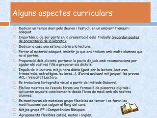 Alguns aspectes curriculars
 Dedicar un temps diari pels deures i l’estudi, en un ambient tranquil i
adequat.
 Importància de ser polits en la presentació dels treballs (recordar pautes
de presentació de la llibreta).
 Dedicar a casa una estona diària a la lectura.
 Portar el material adequat, insistir ja que ens trobem amb molts alumnes que
no el porten.
 Preparació dels dictats: portaran la pauta d’ajuda amb recomanacions per
ajudar els vostres fills a preparar els dictats.
 Impuls de la lectura: mitja hora diària (gust per la lectura, lectures
trimestrals, estratègies lectores...). S’anirà avaluant mitjançant les proves
ACL i Velocitat Lectora.
 Es treballarà l’ortografia visual a partir del mètode Gabarró.
 Els/les mestres de l’escola farem una formació de pissarres digitals i
aplicarem aquests coneixements desde l’àrea de medi amb els nostres
alumnes.
 Es mantindran els mateixos grups flexibles de tercer i es faran les
modificacions que calguin al llarg del curs.
 Mitjos grups EF i Competències Bàsiques.
 Agrupaments flexibles català, mates i anglès.
 