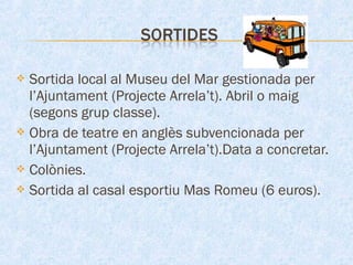  Sortida local al Museu del Mar gestionada per
l’Ajuntament (Projecte Arrela’t). Abril o maig
(segons grup classe).
 Obra de teatre en anglès subvencionada per
l’Ajuntament (Projecte Arrela’t).Data a concretar.
 Colònies.
 Sortida al casal esportiu Mas Romeu (6 euros).
 