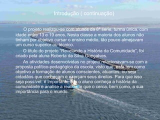 Introdução ( continuação) O projeto realizou-se com alunos da 8ª série, turma única, com idade entre 13 e 19 anos. Nesta classe a maioria dos alunos não tinham por objetivo cursar o ensino médio, tão pouco almejavam um curso superior ou técnico.  O título do projeto “Revelando a História da Comunidade”, foi criado pela aluna Roberta da Silva Gonçalves. As atividades desenvolvidas no projeto relacionavam-se com a proposta político-pedagógica da escola, visto que, esta tem como objetivo a formação de alunos conscientes, atuantes, ou seja cidadãos que conheçam e exerçam seus direitos. Para que isso seja possível, é importante que o aluno conheça a história da comunidade e analise a realidade que o cerca, bem como, a sua importância para o mundo. 