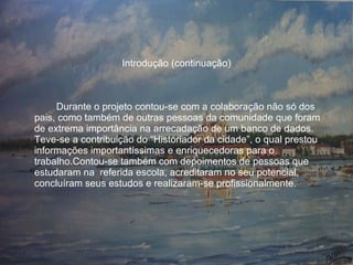 Introdução (continuação) Durante o projeto contou-se com a colaboração não só dos pais, como também de outras pessoas da comunidade que foram de extrema importância na arrecadação de um banco de dados.  Teve-se a contribuição do “Historiador da cidade”, o qual prestou informações importantíssimas e enriquecedoras para o trabalho.Contou-se também com depoimentos de pessoas que estudaram na  referida escola, acreditaram no seu potencial, concluíram seus estudos e realizaram-se profissionalmente. 