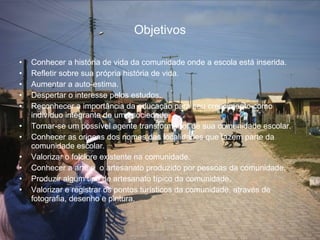 Objetivos Conhecer a história de vida da comunidade onde a escola está inserida. Refletir sobre sua própria história de vida. Aumentar a auto-estima. Despertar o interesse pelos estudos. Reconhecer a importância da educação para seu crescimento como indivíduo integrante de uma sociedade. Tornar-se um possível agente transformador de sua comunidade escolar. Conhecer as origens dos nomes das localidades que fazem parte da comunidade escolar. Valorizar o folclore existente na comunidade. Conhecer a arte e  o artesanato produzido por pessoas da comunidade. Produzir algum tipo de artesanato típico da comunidade. Valorizar e registrar os pontos turísticos da comunidade, através de fotografia, desenho e pintura. 