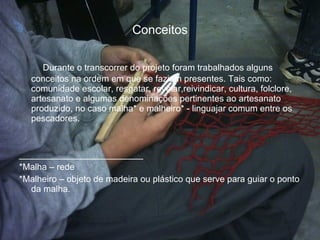 Conceitos Durante o transcorrer do projeto foram trabalhados alguns conceitos na ordem em que se faziam presentes. Tais como: comunidade escolar, resgatar, revelar,reivindicar, cultura, folclore, artesanato e algumas denominações pertinentes ao artesanato produzido, no caso malha* e malheiro* - linguajar comum entre os pescadores. _________________________ *Malha – rede *Malheiro – objeto de madeira ou plástico que serve para guiar o ponto da malha. 