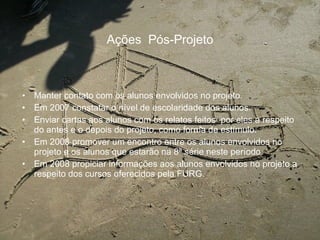 Ações  Pós-Projeto Manter contato com os alunos envolvidos no projeto. Em 2007 constatar o nível de escolaridade dos alunos. Enviar cartas aos alunos com os relatos feitos  por eles a respeito do antes e o depois do projeto, como forma de estímulo.  Em 2008 promover um encontro entre os alunos envolvidos no projeto e os alunos que estarão na 8ª série neste período. Em 2008 propiciar informações aos alunos envolvidos no projeto a respeito dos cursos oferecidos pela FURG. 
