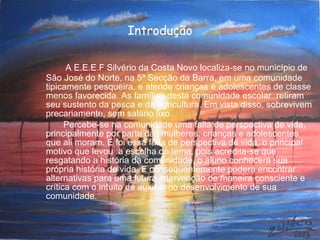 Introdução A E.E.E.F Silvério da Costa Novo localiza-se no município de São José do Norte, na 5ª Secção da Barra, em uma comunidade tipicamente pesqueira, e atende crianças e adolescentes de classe menos favorecida. As famílias desta comunidade escolar  retiram seu sustento da pesca e da agricultura. Em vista disso, sobrevivem precariamente, sem salário fixo. Percebe-se na comunidade uma falta de perspectiva de vida, principalmente por parte das mulheres, crianças e adolescentes que ali moram. E foi essa falta de perspectiva de vida, o principal motivo que levou  a escolha do tema, pois acredita-se que resgatando a história da comunidade, o aluno conhecerá sua própria história de vida. E conseqüentemente poderá encontrar alternativas para uma futura intervenção de maneira consciente e crítica com o intuito de auxiliar no desenvolvimento de sua comunidade.  