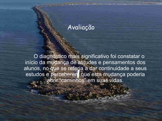 Avaliação O diagnóstico mais significativo foi constatar o início da mudança de atitudes e pensamentos dos alunos, no que se referia a dar continuidade a seus estudos e perceberem que esta mudança poderia abrir “caminhos” em suas vidas. 