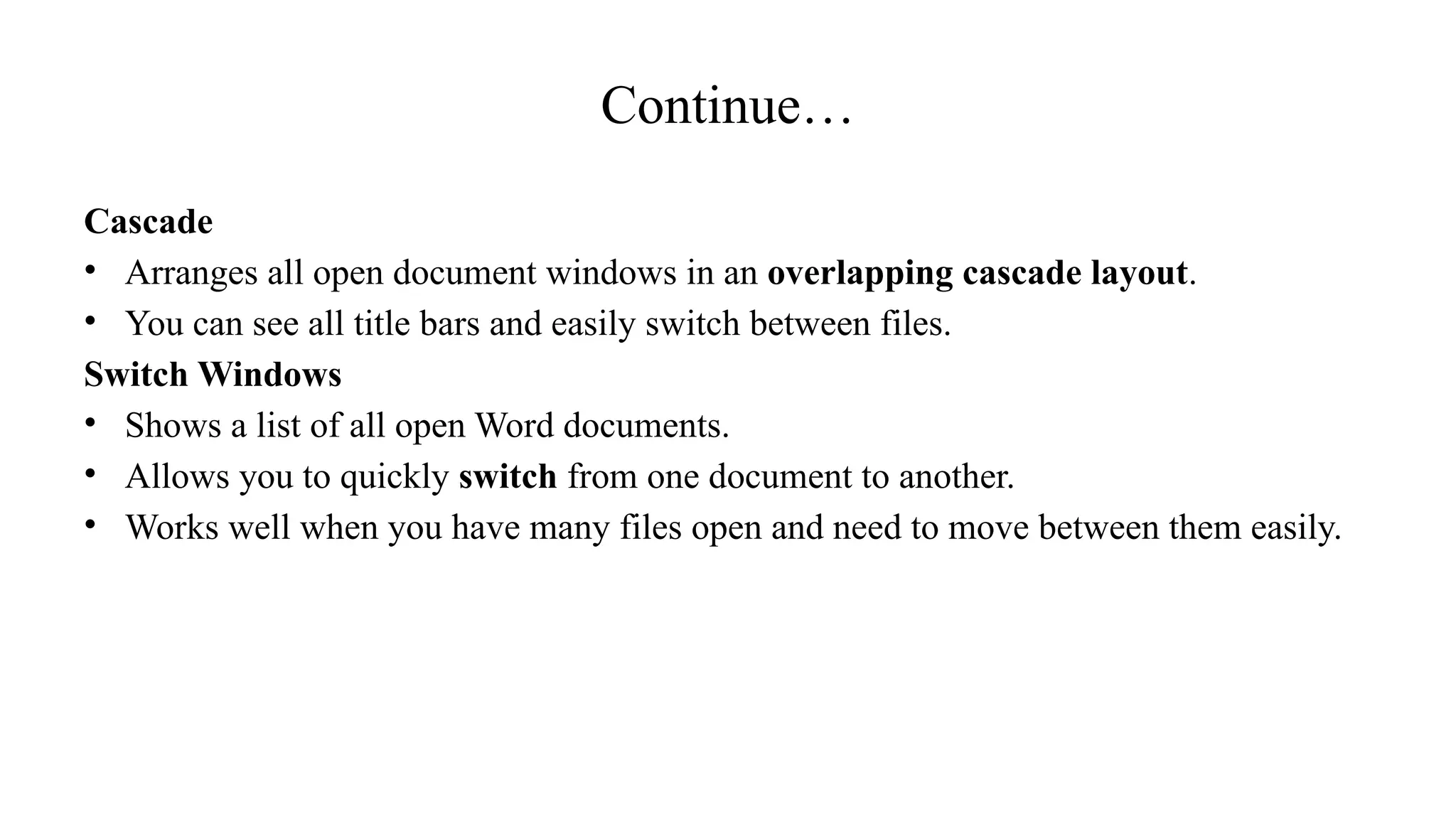 Continue…
Cascade
• Arranges all open document windows in an overlapping cascade layout.
• You can see all title bars and easily switch between files.
Switch Windows
• Shows a list of all open Word documents.
• Allows you to quickly switch from one document to another.
• Works well when you have many files open and need to move between them easily.
 