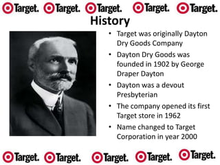 HistoryTarget was originally Dayton Dry Goods CompanyDayton Dry Goods was founded in 1902 by George Draper DaytonDayton was a devout PresbyterianThe company opened its first Target store in 1962Name changed to Target Corporation in year 2000