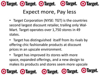    Target Corporation (NYSE: TGT) is the countries  second largest discount retailer, trailing only Wal-Mart. Target operates over 1,750 stores in 49 states.
